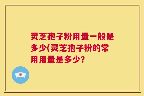 灵芝孢子粉用量一般是多少(灵芝孢子粉的常用用量是多少? 第1张 灵芝孢子粉用量一般是多少(灵芝孢子粉的常用用量是多少? 第1张