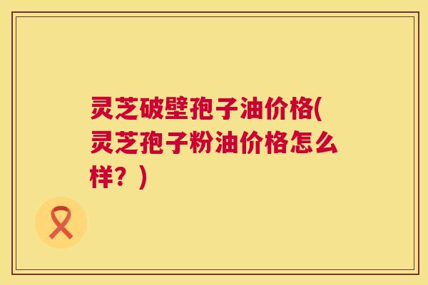 灵芝破壁孢子油价格(灵芝孢子粉油价格怎么样?) 第1张 灵芝破壁孢子油价格(灵芝孢子粉油价格怎么样?) 第1张