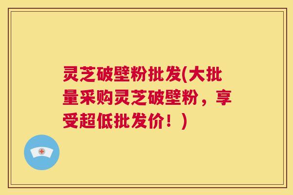灵芝破壁粉批发(大批量采购灵芝破壁粉，享受超低批发价！)  第1张