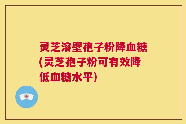 灵芝溶壁孢子粉降血糖(灵芝孢子粉可有效降低血糖水平)  第1张
