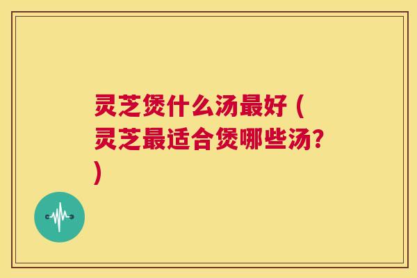 灵芝煲什么汤最好 (灵芝最适合煲哪些汤?) 第1张 灵芝煲什么汤最好 (灵芝最适合煲哪些汤?) 第1张