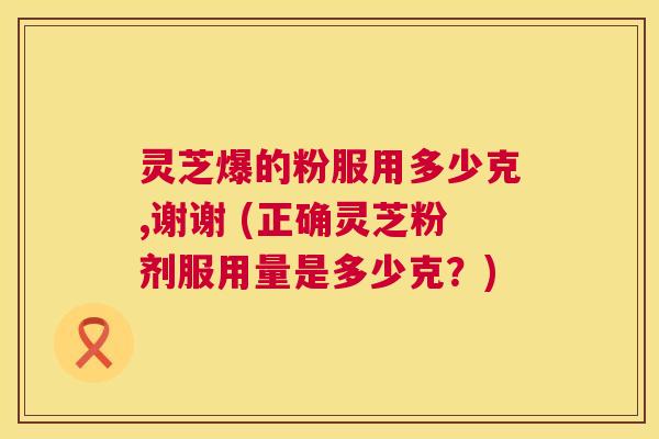 灵芝爆的粉服用多少克,谢谢 (正确灵芝粉剂服用量是多少克?) 第1张 灵芝爆的粉服用多少克,谢谢 (正确灵芝粉剂服用量是多少克?) 第1张