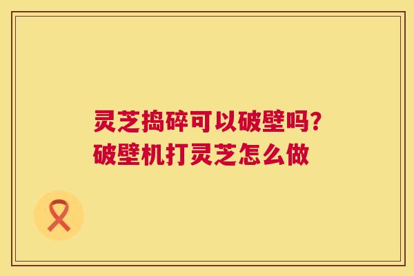 灵芝捣碎可以破壁吗？破壁机打灵芝怎么做  第1张