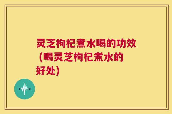 灵芝枸杞煮水喝的功效 (喝灵芝枸杞煮水的好处)  第1张
