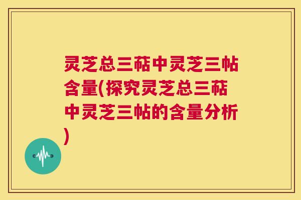灵芝总三萜中灵芝三帖含量(探究灵芝总三萜中灵芝三帖的含量分析) 第1张 灵芝总三萜中灵芝三帖含量(探究灵芝总三萜中灵芝三帖的含量分析) 第1张