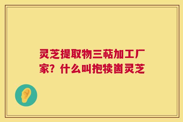 灵芝提取物三萜加工厂家？什么叫抱犊崮灵芝  第1张