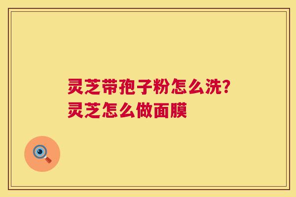 灵芝带孢子粉怎么洗?灵芝怎么做面膜 第1张 灵芝带孢子粉怎么洗?灵芝怎么做面膜 第1张