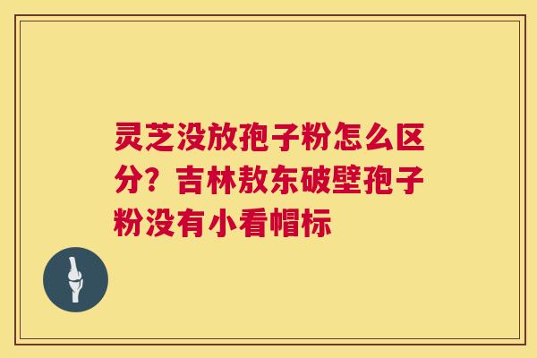 灵芝没放孢子粉怎么区分?吉林敖东破壁孢子粉没有小看帽标 第1张 灵芝没放孢子粉怎么区分?吉林敖东破壁孢子粉没有小看帽标 第1张