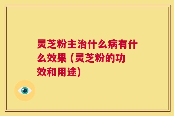 灵芝粉主治什么病有什么效果 (灵芝粉的功效和用途)  第1张
