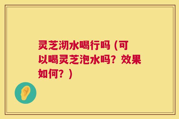 灵芝沏水喝行吗 (可以喝灵芝泡水吗?效果如何?) 第1张 灵芝沏水喝行吗 (可以喝灵芝泡水吗?效果如何?) 第1张