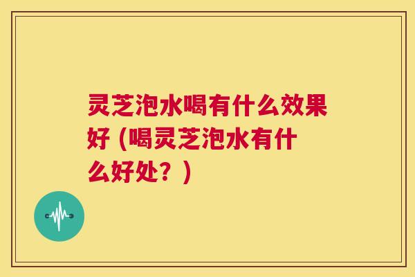 灵芝泡水喝有什么效果好 (喝灵芝泡水有什么好处?) 第1张 灵芝泡水喝有什么效果好 (喝灵芝泡水有什么好处?) 第1张