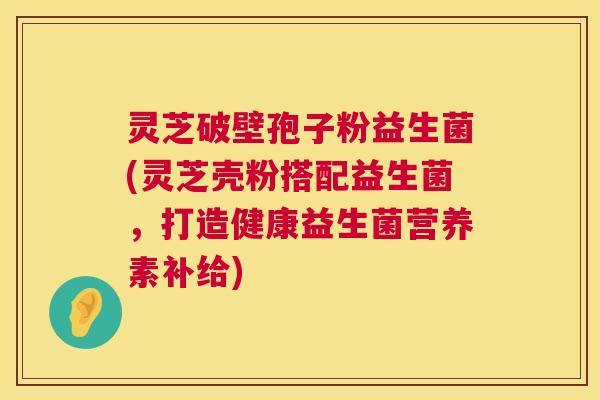 灵芝破壁孢子粉益生菌(灵芝壳粉搭配益生菌,打造健康益生菌营养素补给) 第1张 灵芝破壁孢子粉益生菌(灵芝壳粉搭配益生菌,打造健康益生菌营养素补给) 第1张