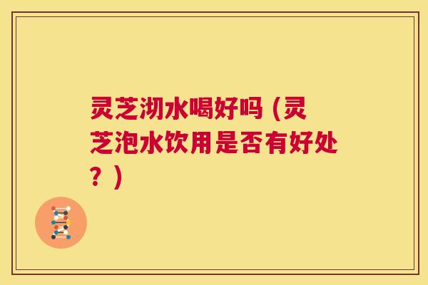灵芝沏水喝好吗 (灵芝泡水饮用是否有好处？)  第1张