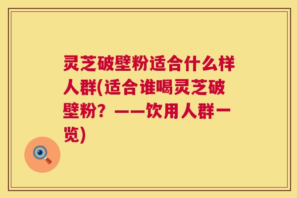 灵芝破壁粉适合什么样人群(适合谁喝灵芝破壁粉?——饮用人群一览) 第1张 灵芝破壁粉适合什么样人群(适合谁喝灵芝破壁粉?——饮用人群一览) 第1张
