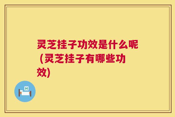 灵芝挂子功效是什么呢 (灵芝挂子有哪些功效)  第1张