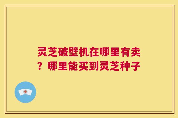 灵芝破壁机在哪里有卖?哪里能买到灵芝种子 第1张 灵芝破壁机在哪里有卖?哪里能买到灵芝种子 第1张