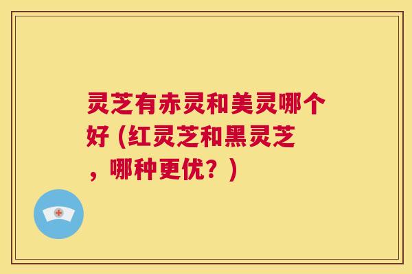 灵芝有赤灵和美灵哪个好 (红灵芝和黑灵芝,哪种更优?) 第1张 灵芝有赤灵和美灵哪个好 (红灵芝和黑灵芝,哪种更优?) 第1张