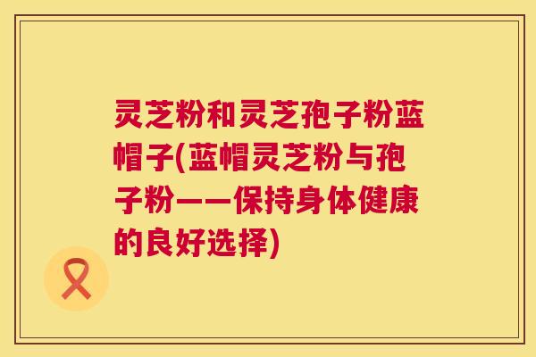 灵芝粉和灵芝孢子粉蓝帽子(蓝帽灵芝粉与孢子粉——保持身体健康的良好选择) 第1张 灵芝粉和灵芝孢子粉蓝帽子(蓝帽灵芝粉与孢子粉——保持身体健康的良好选择) 第1张
