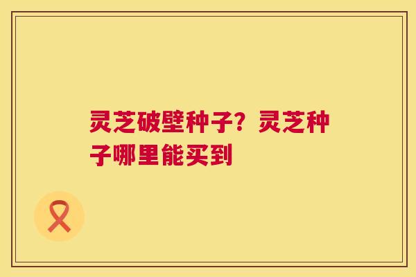 灵芝破壁种子？灵芝种子哪里能买到  第1张
