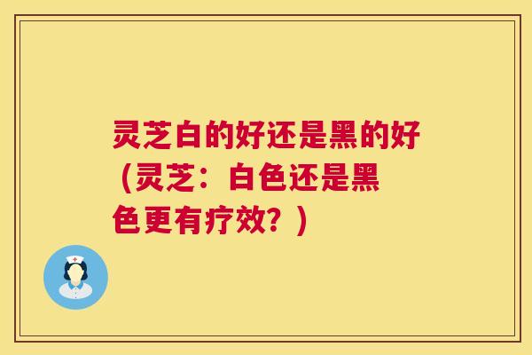 灵芝白的好还是黑的好 (灵芝:白色还是黑色更有疗效?) 第1张 灵芝白的好还是黑的好 (灵芝:白色还是黑色更有疗效?) 第1张