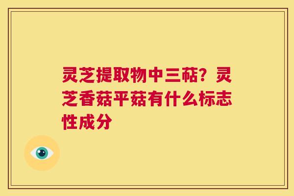 灵芝提取物中三萜？灵芝香菇平菇有什么标志性成分  第1张