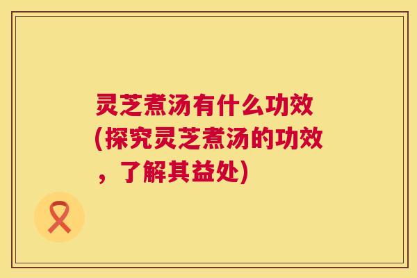 灵芝煮汤有什么功效 (探究灵芝煮汤的功效,了解其益处) 第1张 灵芝煮汤有什么功效 (探究灵芝煮汤的功效,了解其益处) 第1张