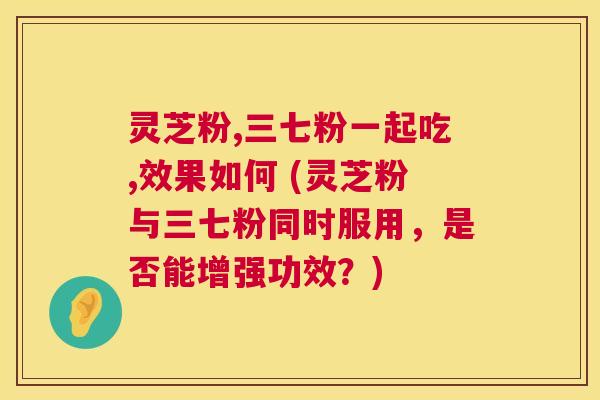灵芝粉,三七粉一起吃,效果如何 (灵芝粉与三七粉同时服用,是否能增强功效?) 第1张 灵芝粉,三七粉一起吃,效果如何 (灵芝粉与三七粉同时服用,是否能增强功效?) 第1张