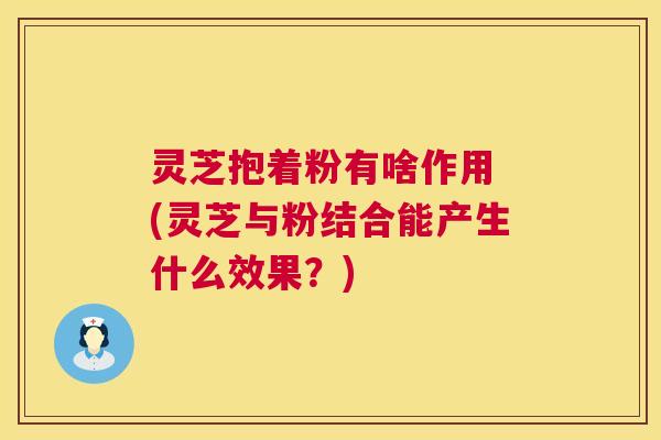 灵芝抱着粉有啥作用 (灵芝与粉结合能产生什么效果?) 第1张 灵芝抱着粉有啥作用 (灵芝与粉结合能产生什么效果?) 第1张