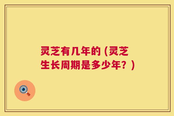 灵芝有几年的 (灵芝生长周期是多少年?) 第1张 灵芝有几年的 (灵芝生长周期是多少年?) 第1张