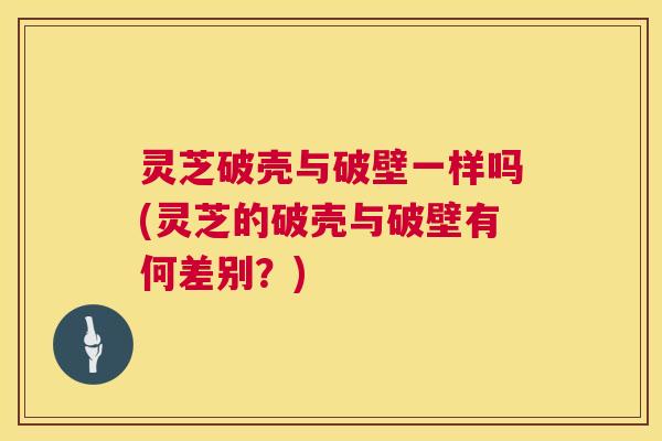 灵芝破壳与破壁一样吗(灵芝的破壳与破壁有何差别?) 第1张 灵芝破壳与破壁一样吗(灵芝的破壳与破壁有何差别?) 第1张