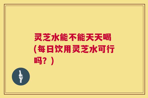灵芝水能不能天天喝 (每日饮用灵芝水可行吗?) 第1张 灵芝水能不能天天喝 (每日饮用灵芝水可行吗?) 第1张