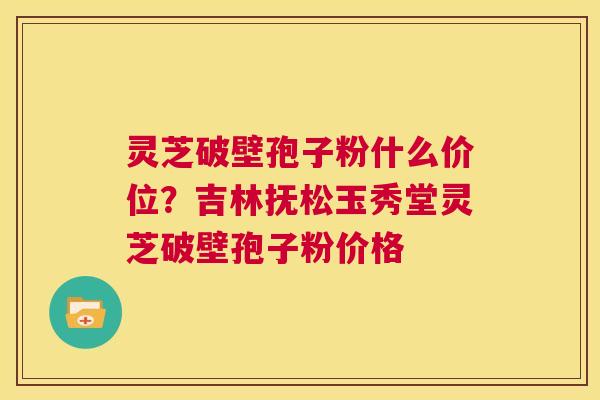 灵芝破壁孢子粉什么价位?吉林抚松玉秀堂灵芝破壁孢子粉价格 第1张 灵芝破壁孢子粉什么价位?吉林抚松玉秀堂灵芝破壁孢子粉价格 第1张