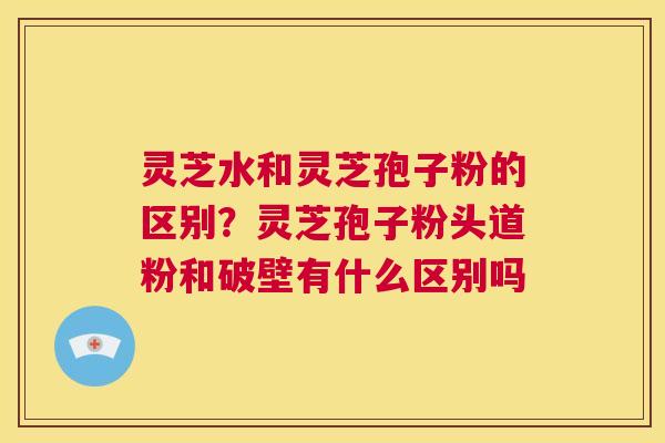灵芝水和灵芝孢子粉的区别?灵芝孢子粉头道粉和破壁有什么区别吗 第1张 灵芝水和灵芝孢子粉的区别?灵芝孢子粉头道粉和破壁有什么区别吗 第1张
