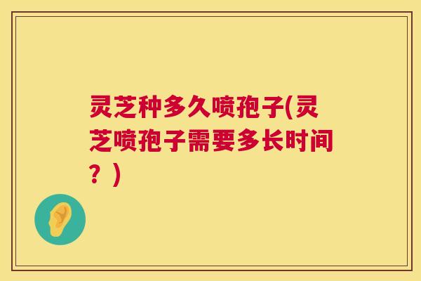 灵芝种多久喷孢子(灵芝喷孢子需要多长时间？)  第1张