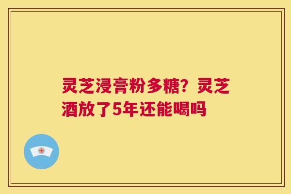 灵芝浸膏粉多糖？灵芝酒放了5年还能喝吗  第1张