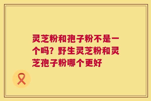 灵芝粉和孢子粉不是一个吗？野生灵芝粉和灵芝孢子粉哪个更好  第1张