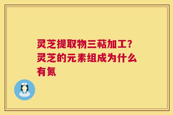 灵芝提取物三萜加工?灵芝的元素组成为什么有氮 第1张 灵芝提取物三萜加工?灵芝的元素组成为什么有氮 第1张