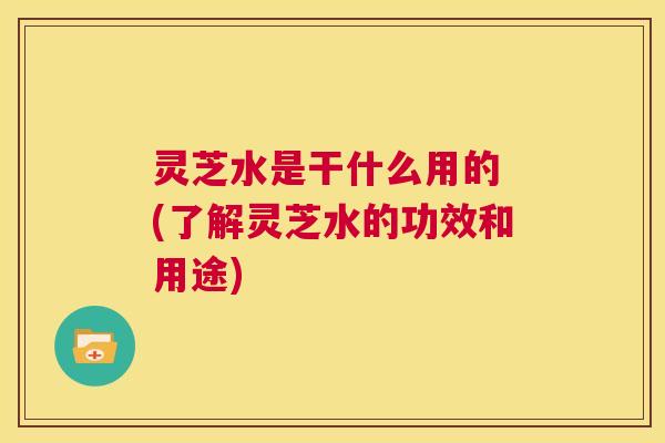 灵芝水是干什么用的 (了解灵芝水的功效和用途) 第1张 灵芝水是干什么用的 (了解灵芝水的功效和用途) 第1张