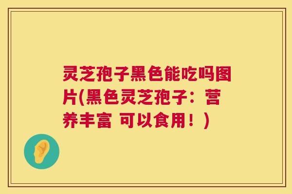 灵芝孢子黑色能吃吗图片(黑色灵芝孢子:营养丰富 可以食用!) 第1张 灵芝孢子黑色能吃吗图片(黑色灵芝孢子:营养丰富 可以食用!) 第1张