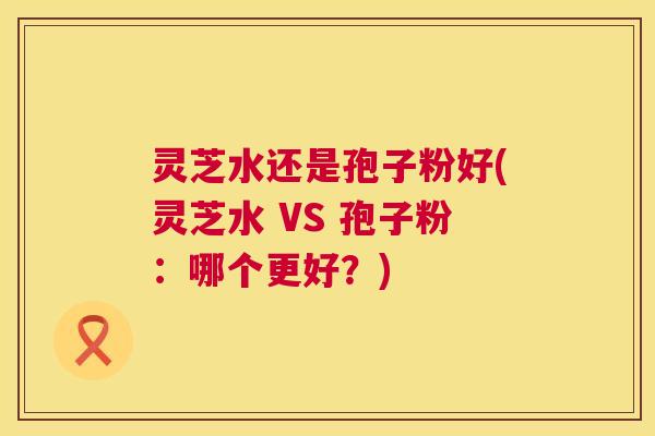灵芝水还是孢子粉好(灵芝水 VS 孢子粉:哪个更好?) 第1张 灵芝水还是孢子粉好(灵芝水 VS 孢子粉:哪个更好?) 第1张