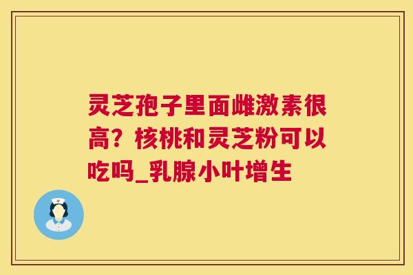 灵芝孢子里面雌激素很高？核桃和灵芝粉可以吃吗_乳腺小叶增生  第1张