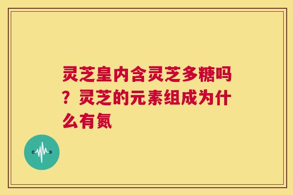 灵芝皇内含灵芝多糖吗?灵芝的元素组成为什么有氮 第1张 灵芝皇内含灵芝多糖吗?灵芝的元素组成为什么有氮 第1张