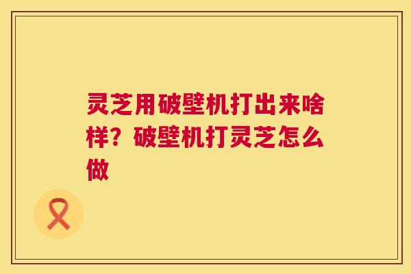 灵芝用破壁机打出来啥样?破壁机打灵芝怎么做 第1张 灵芝用破壁机打出来啥样?破壁机打灵芝怎么做 第1张