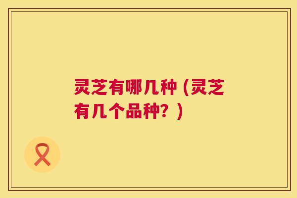 灵芝有哪几种 (灵芝有几个品种?) 第1张 灵芝有哪几种 (灵芝有几个品种?) 第1张