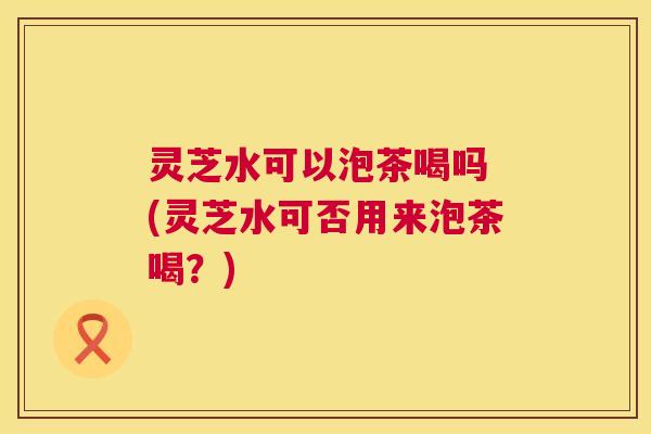 灵芝水可以泡茶喝吗 (灵芝水可否用来泡茶喝？)  第1张