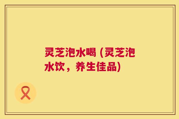 灵芝泡水喝 (灵芝泡水饮,养生佳品) 第1张 灵芝泡水喝 (灵芝泡水饮,养生佳品) 第1张