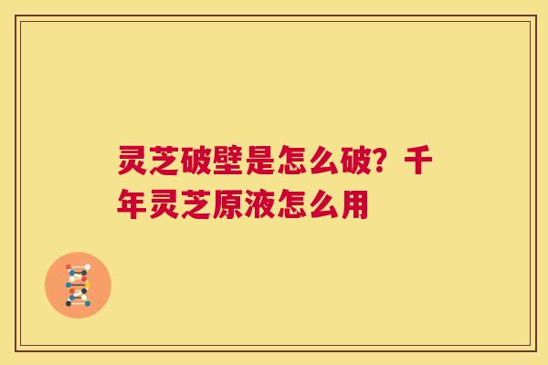 灵芝破壁是怎么破？千年灵芝原液怎么用  第1张