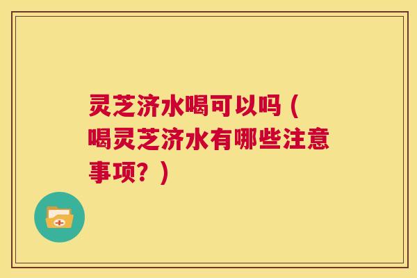 灵芝济水喝可以吗 (喝灵芝济水有哪些注意事项？)  第1张
