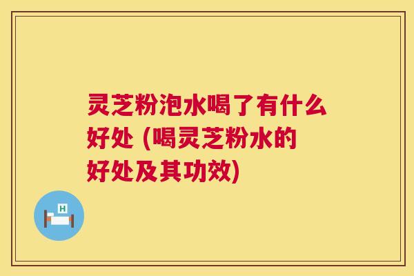 灵芝粉泡水喝了有什么好处 (喝灵芝粉水的好处及其功效)  第1张