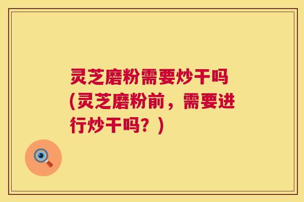 灵芝磨粉需要炒干吗 (灵芝磨粉前，需要进行炒干吗？)  第1张
